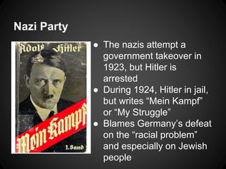 Nazi Party 
● The nazis attempt a 
government takeover in 
1923, but Hitler is 
arrested 
● During 1924, Hitler in jail, 
but writes “Mein Kampf” 
or “My Struggle” 
● Blames Germany’s defeat 
on the “racial problem” 
and especially on Jewish 
people 
 