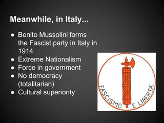 Meanwhile, in Italy... 
● Benito Mussolini forms 
the Fascist party in Italy in 
1914 
● Extreme Nationalism 
● Force in government 
● No democracy 
(totalitarian) 
● Cultural superiority 
 