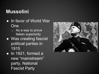 Mussolini 
● In favor of World War 
One 
o As a way to prove 
Italian superiority 
● Was creating fascist 
political parties in 
1915 
● In 1921, formed a 
new “mainstream” 
party, National 
Fascist Party 
 