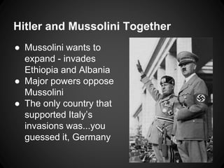 Hitler and Mussolini Together 
● Mussolini wants to 
expand - invades 
Ethiopia and Albania 
● Major powers oppose 
Mussolini 
● The only country that 
supported Italy’s 
invasions was...you 
guessed it, Germany 
 