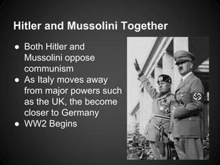 Hitler and Mussolini Together 
● Both Hitler and 
Mussolini oppose 
communism 
● As Italy moves away 
from major powers such 
as the UK, the become 
closer to Germany 
● WW2 Begins 
 