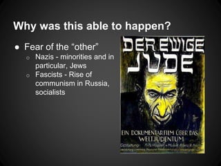 Why was this able to happen? 
● Fear of the “other” 
o Nazis - minorities and in 
particular, Jews 
o Fascists - Rise of 
communism in Russia, 
socialists 
 