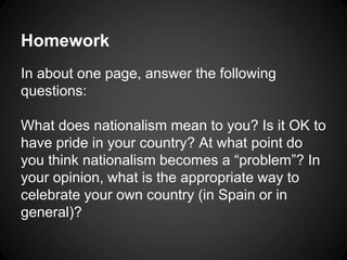 Homework 
In about one page, answer the following 
questions: 
What does nationalism mean to you? Is it OK to 
have pride in your country? At what point do 
you think nationalism becomes a “problem”? In 
your opinion, what is the appropriate way to 
celebrate your own country (in Spain or in 
general)? 
