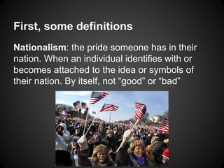 First, some definitions 
Nationalism: the pride someone has in their 
nation. When an individual identifies with or 
becomes attached to the idea or symbols of 
their nation. By itself, not “good” or “bad” 
 