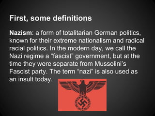 First, some definitions 
Nazism: a form of totalitarian German politics, 
known for their extreme nationalism and radical 
racial politics. In the modern day, we call the 
Nazi regime a “fascist” government, but at the 
time they were separate from Mussolini’s 
Fascist party. The term “nazi” is also used as 
an insult today. 
 