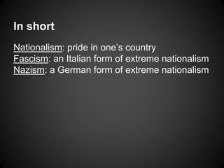 In short 
Nationalism: pride in one’s country 
Fascism: an Italian form of extreme nationalism 
Nazism: a German form of extreme nationalism 
 