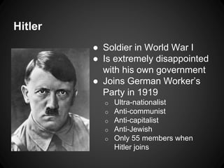 Hitler 
● Soldier in World War I 
● Is extremely disappointed 
with his own government 
● Joins German Worker’s 
Party in 1919 
o Ultra-nationalist 
o Anti-communist 
o Anti-capitalist 
o Anti-Jewish 
o Only 55 members when 
Hitler joins 
 
