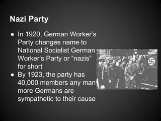 Nazi Party 
● In 1920, German Worker’s 
Party changes name to 
National Socialist German 
Worker’s Party or “nazis” 
for short 
● By 1923, the party has 
40,000 members any many 
more Germans are 
sympathetic to their cause 
 
