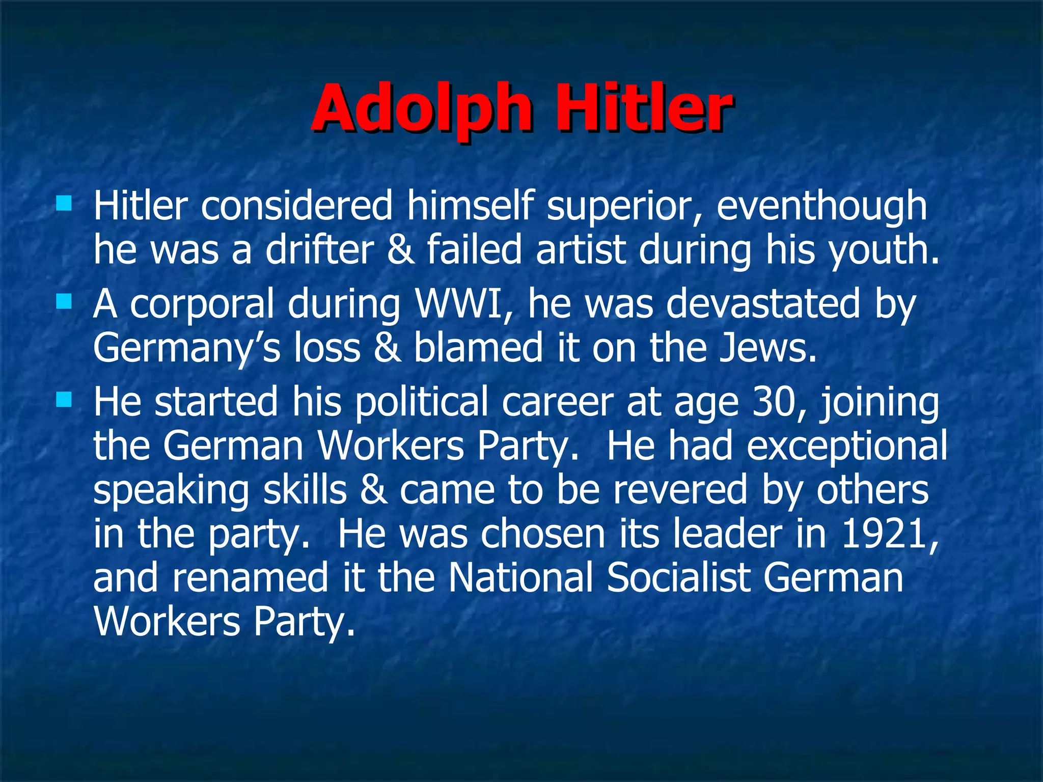 Adolph Hitler Hitler considered himself superior, eventhough he was a drifter & failed artist during his youth. A corporal during WWI, he was devastated by Germany’s loss & blamed it on the Jews. He started his political career at age 30, joining the German Workers Party.  He had exceptional speaking skills & came to be revered by others in the party.  He was chosen its leader in 1921, and renamed it the National Socialist German Workers Party.  