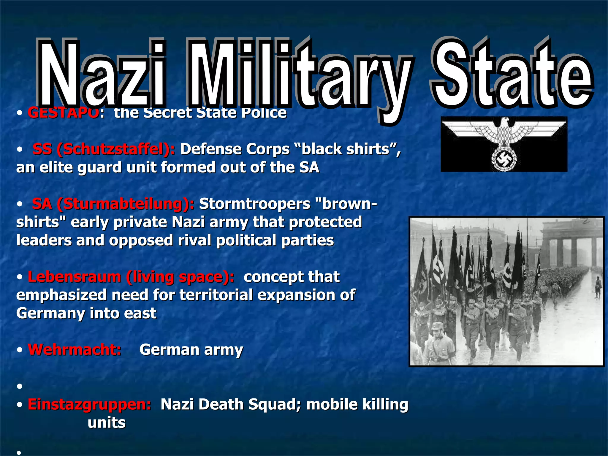 GESTAPO :  the Secret State Police   SS   (Schutzstaffel):  Defense Corps “black shirts”, an elite guard unit formed out of the SA SA (Sturmabteilung):  Stormtroopers "brown-shirts" early private Nazi army that protected leaders and opposed rival political parties Lebensraum (living space):   concept that emphasized need for territorial expansion of Germany into east Wehrmacht:  German army Einstazgruppen:  Nazi Death Squad; mobile killing  units Nazi Military State 