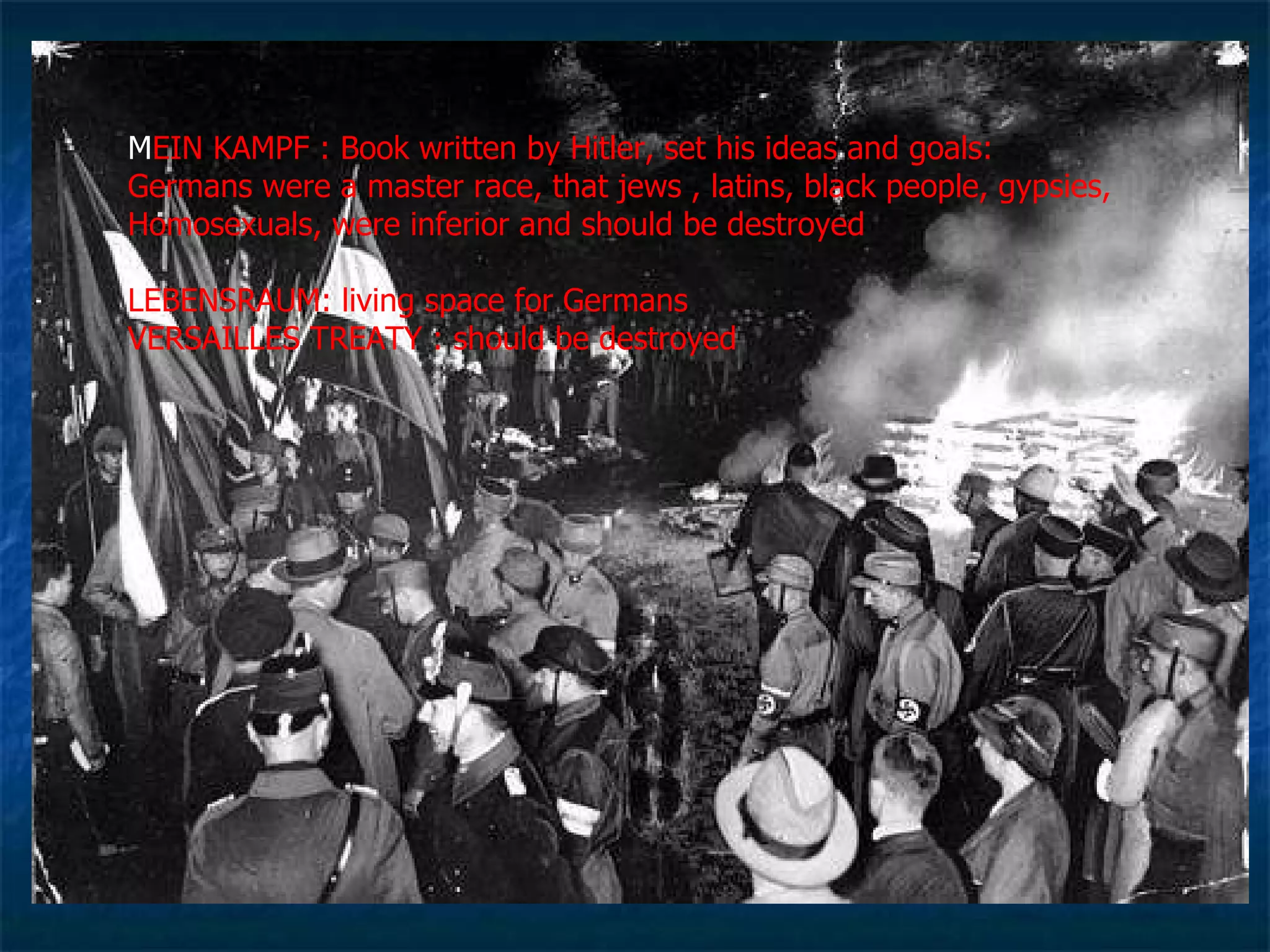 M EIN KAMPF : Book written by Hitler, set his ideas and goals:  Germans were a master race, that jews , latins, black people, gypsies, Homosexuals, were inferior and should be destroyed  LEBENSRAUM: living space for Germans  VERSAILLES TREATY : should be destroyed 