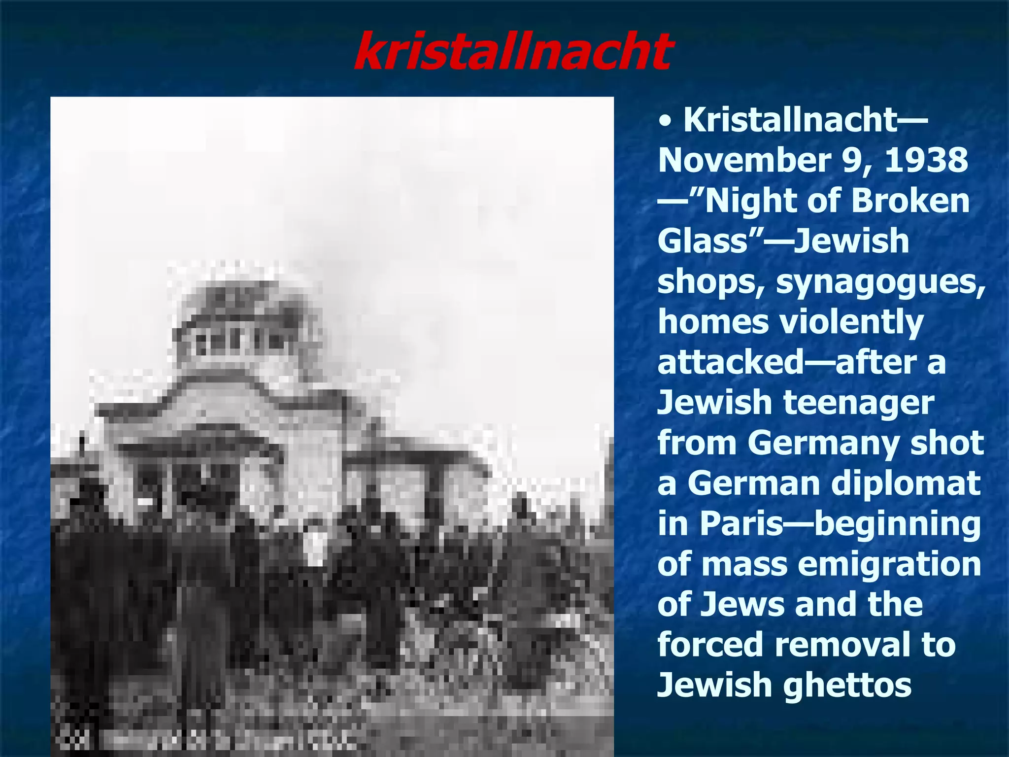 kristallnacht   Kristallnacht—November 9, 1938—”Night of Broken Glass”—Jewish shops, synagogues, homes violently attacked—after a Jewish teenager from Germany shot a German diplomat in Paris—beginning of mass emigration of Jews and the forced removal to Jewish ghettos 