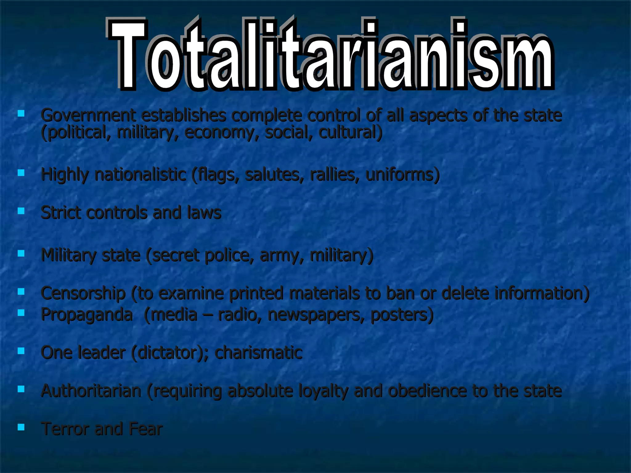 Government establishes complete control of all aspects of the state (political, military, economy, social, cultural) Highly nationalistic (flags, salutes, rallies, uniforms) Strict controls and laws  Military state (secret police, army, military) Censorship (to examine printed materials to ban or delete information) Propaganda  (media – radio, newspapers, posters) One leader (dictator); charismatic  Authoritarian (requiring absolute loyalty and obedience to the state  Terror and Fear  Totalitarianism 