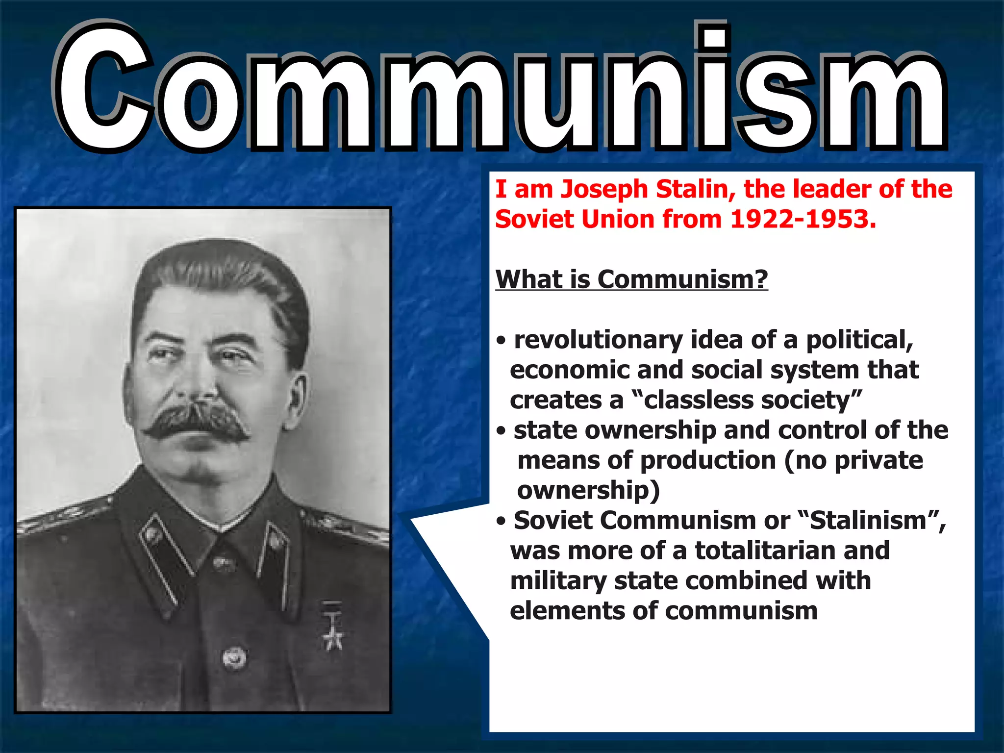 Communism I am Joseph Stalin, the leader of the Soviet Union from 1922-1953. What is Communism? revolutionary idea of a political,    economic and social system that    creates a “classless society” state ownership and control of the    means of production (no private    ownership) Soviet Communism or “Stalinism”,    was more of a totalitarian and    military state combined with    elements of communism  
