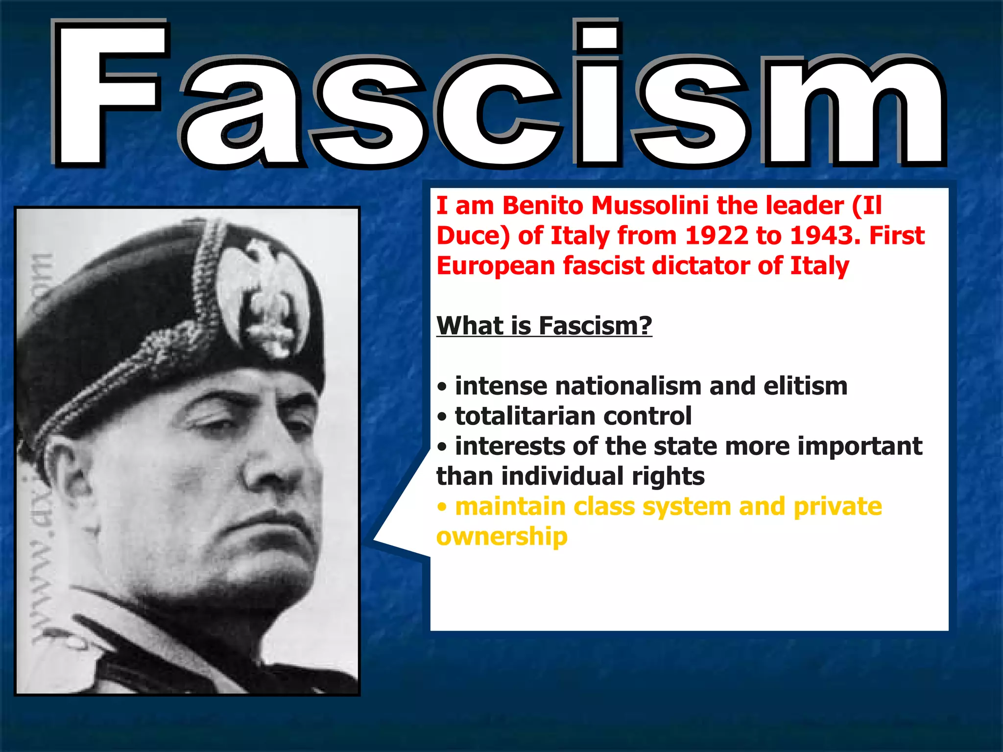 Fascism I am Benito Mussolini the leader (Il Duce) of Italy from 1922 to 1943. First  European fascist dictator of Italy What is Fascism? intense nationalism and elitism totalitarian control  interests of the state more important than individual rights maintain class system and private ownership 