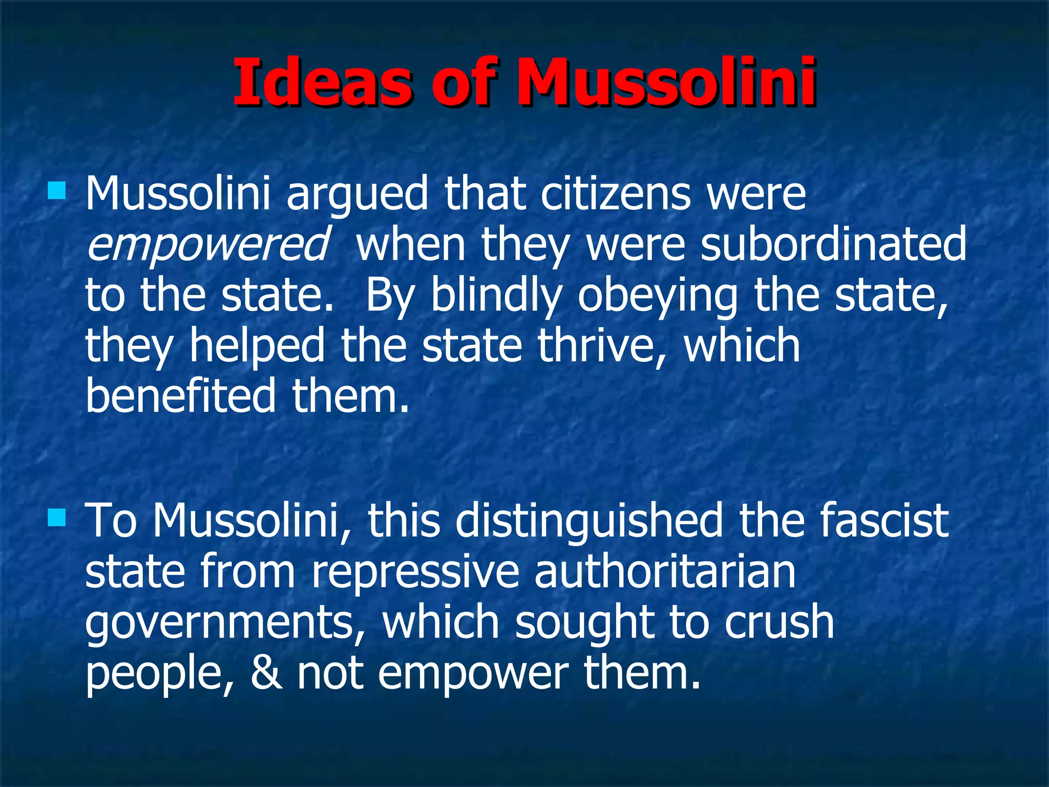 Ideas of Mussolini Mussolini argued that citizens were  empowered   when they were subordinated to the state.  By blindly obeying the state, they helped the state thrive, which benefited them.  To Mussolini, this distinguished the fascist state from repressive authoritarian governments, which sought to crush people, & not empower them. 