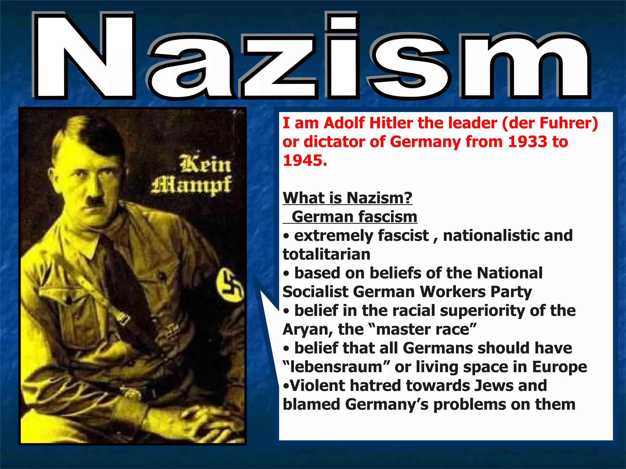 Nazism I am Adolf Hitler the leader (der Fuhrer) or dictator of Germany from 1933 to 1945.   What is Nazism?   German fascism extremely fascist , nationalistic and totalitarian  based on beliefs of the National Socialist German Workers Party belief in the racial superiority of the Aryan, the “master race” belief that all Germans should have “lebensraum” or living space in Europe Violent hatred towards Jews and blamed Germany’s problems on them 