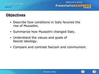 Fascism in Italy
Section 3
Objectives
• Describe how conditions in Italy favored the
rise of Mussolini.
• Summarize how Mussolini changed Italy.
• Understand the values and goals of
fascist ideology.
• Compare and contrast fascism and communism.
 