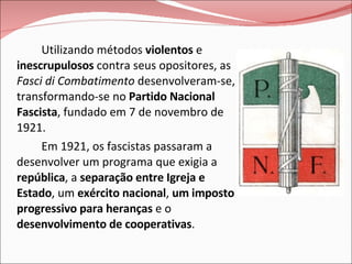 Utilizando métodos  violentos  e  inescrupulosos  contra seus opositores, as  Fasci di Combatimento  desenvolveram-se, transformando-se no  Partido Nacional Fascista , fundado em 7 de novembro de 1921. Em 1921, os fascistas passaram a desenvolver um programa que exigia a  república , a  separação entre Igreja e Estado , um  exército nacional ,  um imposto progressivo para heranças  e o  desenvolvimento de cooperativas . 