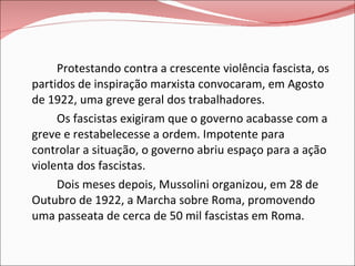 Protestando contra a crescente violência fascista, os partidos de inspiração marxista convocaram, em Agosto de 1922, uma greve geral dos trabalhadores. Os fascistas exigiram que o governo acabasse com a greve e restabelecesse a ordem. Impotente para controlar a situação, o governo abriu espaço para a ação violenta dos fascistas. Dois meses depois, Mussolini organizou, em 28 de Outubro de 1922, a Marcha sobre Roma, promovendo uma passeata de cerca de 50 mil fascistas em Roma.  