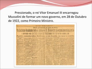 Pressionado, o rei Vítor Emanuel III encarregou Mussolini de formar um novo governo, em 28 de Outubro de 1922, como Primeiro Ministro. 