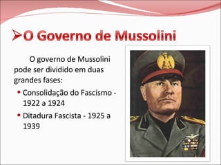 O governo de Mussolini pode ser dividido em duas grandes fases: Consolidação do Fascismo - 1922 a 1924 Ditadura Fascista - 1925 a 1939 