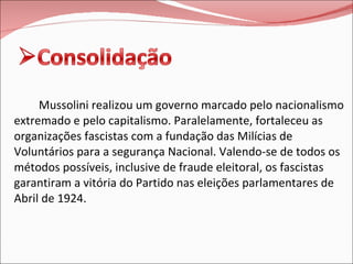 Mussolini realizou um governo marcado pelo nacionalismo extremado e pelo capitalismo. Paralelamente, fortaleceu as organizações fascistas com a fundação das Milícias de Voluntários para a segurança Nacional. Valendo-se de todos os métodos possíveis, inclusive de fraude eleitoral, os fascistas garantiram a vitória do Partido nas eleições parlamentares de Abril de 1924. 