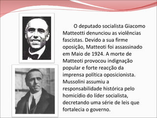O deputado socialista Giacomo Matteotti denunciou as violências fascistas. Devido a sua firme oposição, Matteoti foi assassinado em Maio de 1924. A morte de Matteoti provocou indignação popular e forte reacção da imprensa política oposicionista. Mussolini assumiu a responsabilidade histórica pelo homicídio do líder socialista, decretando uma série de leis que fortalecia o governo. 
