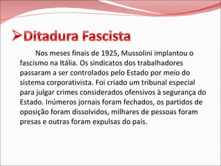 Nos meses finais de 1925, Mussolini implantou o fascismo na Itália. Os sindicatos dos trabalhadores passaram a ser controlados pelo Estado por meio do sistema corporativista. Foi criado um tribunal especial para julgar crimes considerados ofensivos à segurança do Estado. Inúmeros jornais foram fechados, os partidos de oposição foram dissolvidos, milhares de pessoas foram presas e outras foram expulsas do país.  