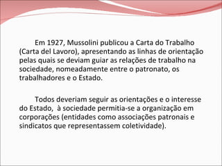 Em 1927, Mussolini publicou a Carta do Trabalho (Carta del Lavoro), apresentando as linhas de orientação pelas quais se deviam guiar as relações de trabalho na sociedade, nomeadamente entre o patronato, os trabalhadores e o Estado.  Todos deveriam seguir as orientações e o interesse do Estado,  à sociedade permitia-se a organização em corporações (entidades como associações patronais e sindicatos que representassem coletividade). 