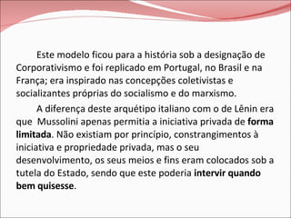 Este modelo ficou para a história sob a designação de Corporativismo e foi replicado em Portugal, no Brasil e na França; era inspirado nas concepções coletivistas e socializantes próprias do socialismo e do marxismo. A diferença deste arquétipo italiano com o de Lênin era que  Mussolini apenas permitia a iniciativa privada de  forma limitada . Não existiam por princípio, constrangimentos à iniciativa e propriedade privada, mas o seu desenvolvimento, os seus meios e fins eram colocados sob a tutela do Estado, sendo que este poderia  intervir quando bem quisesse . 
