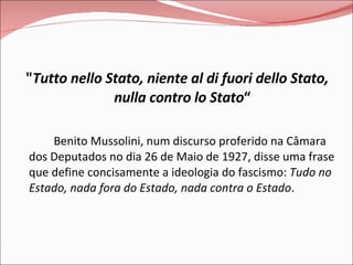 " Tutto nello Stato, niente al di fuori dello Stato, nulla contro lo Stato “ Benito Mussolini, num discurso proferido na Câmara dos Deputados no dia 26 de Maio de 1927, disse uma frase que define concisamente a ideologia do fascismo:  Tudo no Estado, nada fora do Estado, nada contra o Estado . 