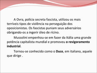A Ovra, polícia secreta fascista, utilizou os mais terríveis tipos de violência na perseguição dos oposicionistas. Os fascistas puniam seus adversários obrigando-os a ingerir óleo de rícino. Mussolini empenhou-se em fazer da Itália uma grande potência capitalista mundial e promoveu  o revigoramento industrial .  Tornou-se conhecido como o  Duce , em italiano, aquele que dirige . 