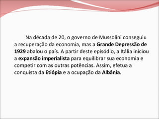 Na década de 20, o governo de Mussolini conseguiu a recuperação da economia, mas a  Grande Depressão de 1929  abalou o país. A partir deste episódio, a Itália iniciou a  expansão imperialista  para equilibrar sua economia e competir com as outras potências. Assim, efetua a conquista da  Etiópia  e a ocupação da  Albânia . 