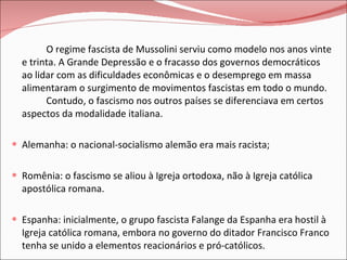O regime fascista de Mussolini serviu como modelo nos anos vinte e trinta. A Grande Depressão e o fracasso dos governos democráticos ao lidar com as dificuldades econômicas e o desemprego em massa alimentaram o surgimento de movimentos fascistas em todo o mundo.  Contudo, o fascismo nos outros países se diferenciava em certos aspectos da modalidade italiana. Alemanha: o nacional-socialismo alemão era mais racista; Romênia: o fascismo se aliou à Igreja ortodoxa, não à Igreja católica apostólica romana. Espanha: inicialmente, o grupo fascista Falange da Espanha era hostil à Igreja católica romana, embora no governo do ditador Francisco Franco tenha se unido a elementos reacionários e pró-católicos. O fascismo desfrutou de um maior êxito no período entre-guerras nos países do leste e do sul da Europa. 