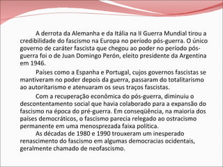 A derrota da Alemanha e da Itália na II Guerra Mundial tirou a credibilidade do fascismo na Europa no período pós-guerra. O único governo de caráter fascista que chegou ao poder no período pós-guerra foi o de Juan Domingo Perón, eleito presidente da Argentina em 1946. Países como a Espanha e Portugal, cujos governos fascistas se mantiveram no poder depois da guerra, passaram do totalitarismo ao autoritarismo e atenuaram os seus traços fascistas. Com a recuperação econômica do pós-guerra, diminuiu o descontentamento social que havia colaborado para a expansão do fascismo na época do pré-guerra. Em conseqüência, na maioria dos países democráticos, o fascismo parecia relegado ao ostracismo permanente em uma menosprezada faixa política. As décadas de 1980 e 1990 trouxeram um inesperado renascimento do fascismo em algumas democracias ocidentais, geralmente chamado de neofascismo.  