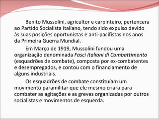Benito Mussolini, agricultor e carpinteiro, pertencera ao Partido Socialista Italiano, tendo sido expulso devido às suas posições oportunistas e anti-pacifistas nos anos da Primeira Guerra Mundial. Em Março de 1919, Mussolini fundou uma organização denominada  Fasci Italiani di Combattimento  (esquadrões de combate), composta por ex-combatentes e desempregados, e contou com o financiamento de alguns industriais. Os esquadrões de combate constituíam um movimento paramilitar que ele mesmo criara para combater as agitações e as greves organizadas por outros socialistas e movimentos de esquerda. 