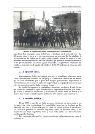 Tema 16. El fascismo italiano.




            Un grupo de las Squadre dÁzione, dedicado a reventar huelgas obreras.
agricultura. Las principales zonas industriales se localizan en el norte del país y las
diferencias entre el norte y el sur (mezzogiorno) son enormes. En las ciudades la
reconversión de las industrias de guerra genera grandes masas de parados. A este
panorama desastroso se une una inflación tremenda que genera un aumento espectacular
de los precios mientras los salarios siguen congelados. Los problemas financieros del
Estado no son menores, la deuda del Estado es de 63.000 millones de liras, una cifra
enorme.

       3. La agitación social.
        Como podemos deducir de los datos anteriores la situación social era muy tensa.
En las ciudades eran frecuentes las huelgas y la ocupación de fábricas por los obreros
que se veían amenazados por el paro. Las huelgas, generalmente, degeneraban en
enfrentamientos. En el campo la agitación era parecida y la propaganda anarquista cuaja
entre los campesinos que no dudan en ocupar tierras.
        La revolución rusa ya se ha producido y esto anima a los obreros de toda Europa
que ven en ella un modelo a seguir. Por el contrario los patronos sienten un gran temor a
que estalle la revolución bolchevique y no dudarán en utilizar todos los medios a su
alcance para evitarlo. Serán frecuentes los tiroteos entre patronos y revolucionarios.

       4. La situación política.
         Desde 1919 se suceden en Italia gobiernos inestables, no duran nada y son
frecuentes las crisis ministeriales. La inestabilidad junto con la debilidad de los
gobiernos hace que la democracia aparezca como un sistema político desprestigiado.
Los sucesivos gobiernos se muestran impotentes contra la agitación social, y son
muchos los que piden un gobierno fuerte y orden en las calles. Esas peticiones serán
atendidas por los fascistas.
         Los grandes partidos que hay en ese momento en Italia pasan por una etapa de
crisis interna.



                                                                                               2
 