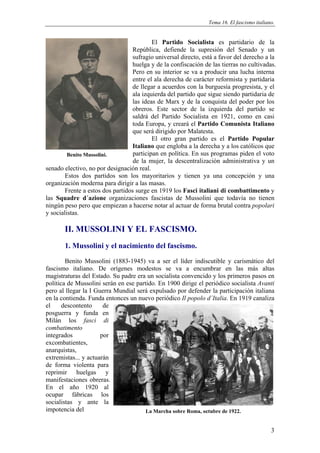 Tema 16. El fascismo italiano.


                                           El Partido Socialista es partidario de la
                                   República, defiende la supresión del Senado y un
                                   sufragio universal directo, está a favor del derecho a la
                                   huelga y de la confiscación de las tierras no cultivadas.
                                   Pero en su interior se va a producir una lucha interna
                                   entre el ala derecha de carácter reformista y partidaria
                                   de llegar a acuerdos con la burguesía progresista, y el
                                   ala izquierda del partido que sigue siendo partidaria de
                                   las ideas de Marx y de la conquista del poder por los
                                   obreros. Este sector de la izquierda del partido se
                                   saldrá del Partido Socialista en 1921, como en casi
                                   toda Europa, y creará el Partido Comunista Italiano
                                   que será dirigido por Malatesta.
                                           El otro gran partido es el Partido Popular
                                   Italiano que engloba a la derecha y a los católicos que
         Benito Mussolini.         participan en política. En sus programas piden el voto
                                   de la mujer, la descentralización administrativa y un
senado electivo, no por designación real.
        Estos dos partidos son los mayoritarios y tienen ya una concepción y una
organización moderna para dirigir a las masas.
        Frente a estos dos partidos surge en 1919 los Fasci italiani di combattimento y
las Squadre d´azione organizaciones fascistas de Mussolini que todavía no tienen
ningún peso pero que empiezan a hacerse notar al actuar de forma brutal contra popolari
y socialistas.

       II. MUSSOLINI Y EL FASCISMO.
       1. Mussolini y el nacimiento del fascismo.
        Benito Mussolini (1883-1945) va a ser el líder indiscutible y carismático del
fascismo italiano. De orígenes modestos se va a encumbrar en las más altas
magistraturas del Estado. Su padre era un socialista convencido y los primeros pasos en
política de Mussolini serán en ese partido. En 1900 dirige el periódico socialista Avanti
pero al llegar la I Guerra Mundial será expulsado por defender la participación italiana
en la contienda. Funda entonces un nuevo periódico Il popolo d´Italia. En 1919 canaliza
el     descontento     de
posguerra y funda en
Milán los fasci di
combatimento
integrados            por
excombatientes,
anarquistas,
extremistas... y actuarán
de forma violenta para
reprimir huelgas y
manifestaciones obreras.
En el año 1920 al
ocupar fábricas los
socialistas y ante la
impotencia del                         La Marcha sobre Roma, octubre de 1922.


                                                                                             3
 