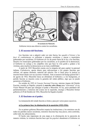 Tema 16. El fascismo italiano.




                                 El asesinato de Matteotti.
        Gobierno inicia una ofensiva contra los socialistas.

       2. El ascenso del fascismo.
        Los fascistas van a adquirir cada vez más fuerza, las squadre d´Azione y los
fasci di combatimento se enfrentan a piquetes socialistas y atacan a municipios
gobernados por socialistas. El Gobierno en vez de poner fuera de la ley a los fascistas,
disuelve los municipios gobernados por los socialistas, es la quiebra de la democracia,
el Gobierno no castiga a los culpables sino que hace la vista gorda y golpea a las
víctimas, para muchos la democracia ya no tiene credibilidad.
        A partir de 1922 Mussolini cuenta con la simpatía del gran capital, la patronal
italiana, Cofindustria, aporta dinero para subvencionar a los grupos fascistas que
utilizan, sin apenas disimulo, material del ejército. Por si fuera poco la justicia se
muestra benevolente con sus acciones violentas. Ante el anuncio de huelga general del 1
de agosto de 1922, Mussolini lanza un ultimátum al Gobierno y a los huelguistas, el
partido fascista se muestra como la garantía del orden público, algo que no puede
garantizar el Gobierno.
        En octubre de 1922 el Consejo Nacional Fascista, máximo órgano del Partido
Fascista, reunido en Nápoles, propone la marcha sobre Roma para “convencer” al rey
Víctor Manuel III para que entregue el poder a Mussolini. El rey, poco partidario del
parlamentarismo y temeroso del avance de la izquierda, encarga a Mussolini formar
gobierno el 29 de Octubre de 1922, Mussolini ha llegado al poder.

       3. El fascismo en el poder.
       La instauración del estado fascista es lenta y pasa por varios pasos sucesivos.

       a) La primera fase: la eliminación de la oposición (1922-1926).

        En su primer gobierno Mussolini respeta las instituciones y los ministros son de
todos los partidos menos socialistas, ministros fascistas hay muy pocos, estos controlan,
sobre todo, las subsecretarías.
        El hecho más importante de esta etapa es la eliminación de la oposición de
manera violenta, la violencia fascista hace que los popolari abandonen el Gobierno en


                                                                                            4
 