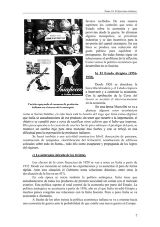 Tema 16. El fascismo italiano.


                                                 favores recibidos. De esta manera
                                                 suprimen los controles que tenía el
                                                 Estado sobre la economía y que
                                                 pervivían desde la guerra. Se eliminan
                                                 algunos monopolios, se privatizan
                                                 industrias y se dan incentivos para la
                                                 inversión del capital extranjero. En esa
                                                 línea se produce una reducción del
                                                 gasto público para equilibrar el
                                                 presupuesto. De todas formas sigue sin
                                                 solucionarse el problema de la inflación.
                                                 Como vemos la política económica que
                                                 desarrollan no es fascista.

                                                          b) El Estado dirigista (1926-
                                                 1930).

                                                          Desde 1926 se abandona la
                                                  línea liberalizadora y el Estado empieza
                                                  a intervenir y a controlar la economía.
                                                  Con la aprobación de la Carta del
                                                  lavoro se acentúa el intervencionismo
    Carteles apoyando el consumo de productos     en la economía.
        italianos en el marco de la autarquía.             En esta época Mussolini se va a
                                                  plantear algunos retos económicos
como si fueran batallas, en esta línea está la batalla del trigo que tenía como objetivo
que Italia se autoabasteciera de ese producto sin tener que recurrir a la importación, el
objetivo se cumplió pero a costa de sacrificar otros cultivos que sí hubo que importar.
Otra preocupación es la creación de una lira fuerte para subrayar el prestigio del país, se
mantuvo un cambio bajo para otras monedas más fuertes y esto se reflejó en una
dificultad para la exportación de productos italianos.
         Se lanzó también a una actividad constructiva febril: desecación de pantanos,
construcción de autopistas, electrificación del ferrocarril, construcción de edificios
colosales sobre todo en Roma... todo ello como escaparate y propaganda de los logros
del régimen.

       c) La autarquía (década de los treinta).

        Los efectos de la crisis financiera de 1929 se van a notar en Italia a partir de
1932. Desde ese momento se reducen las exportaciones y va aumentar el paro de forma
rápida. Ante esta situación el Gobierno toma soluciones drásticas, entre otras la
devaluación de la lira en un 41%.
        En esta época se inicia también la política autárquica. Italia tiene que
autoabastecerse de todos los productos de primera necesidad sin contar con el mercado
exterior. Esta política supone el total control de la economía por parte del Estado. La
política autárquica se acentuaría a partir de 1936, año en el que Italia invadió Etiopía y
muchos países congelan sus relaciones con la Italia fascista. Poco a poco Italia se va
acercando a Alemania.
        A finales de los años treinta la política económica italiana se va a orientar hacia
una economía de guerra ante la probabilidad de que estalle una nueva guerra en Europa.


                                                                                            7
 