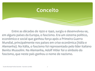 	Entre as décadas de 1920 e 1940, surgiu e desenvolveu-se, em alguns países da Europa, o fascismo. Era um sistema político, econômico e social que ganhou força após a Primeira Guerra Mundial, principalmente nos países em crise econômica (Itália e Alemanha). Na Itália, o fascismo foi representado pelo líder italiano Benito Mussolini. Na Alemanha, Adolf Hitler foi o símbolo do fascismo, que neste país ganhou o nome de nazismo. Escola Municipal Freitas Azevedo - Fascismo na Itália2Conceito