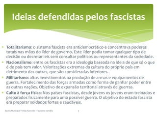 Totalitarismo: o sistema fascista era antidemocrático e concentrava poderes totais nas mãos do líder de governo. Este líder podia tomar qualquer tipo de decisão ou decretar leis sem consultar políticos ou representantes da sociedade. Nacionalismo: entre os fascistas era a ideologia baseada na ideia de que só o que é do país tem valor. Valorizações extremas da cultura do próprio país em detrimento das outras, que são consideradas inferiores.Militarismo: altos investimentos na produção de armas e equipamentos de guerra. Fortalecimento das forças armadas como forma de ganhar poder entre as outras nações. Objetivo de expansão territorial através de guerras.Culto à força física: Nos países fascistas, desde jovens os jovens eram treinados e preparados fisicamente para uma possível guerra. O objetivo do estado fascista era preparar soldados fortes e saudáveis.Escola Municipal Freitas Azevedo - Fascismo na Itália3Ideias defendidas pelos fascistas
