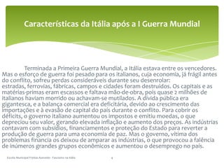 	Terminada a Primeira Guerra Mundial, a Itália estava entre os vencedores. Mas o esforço de guerra foi pesado para os italianos, cuja economia, já frágil antes do conflito, sofreu perdas consideráveis durante seu desenrolar: estradas, ferrovias, fábricas, campos e cidades foram destruídos. Os capitais e as matérias-primas eram escassos e faltava mão-de-obra, pois quase 2 milhões de italianos haviam morrido ou achavam-se mutilados. A dívida pública era gigantesca, e a balança comercial era deficitária, devido ao crescimento das importações e à evasão de capital do país durante o conflito. Para cobrir os déficits, o governo italiano aumentou os impostos e emitiu moedas, o que depreciou seu valor, gerando elevada inflação e aumento dos preços. As indústrias contavam com subsídios, financiamentos e proteção do Estado para reverter a produção de guerra para uma economia de paz. Mas o governo, vítima dos problemas financia os deixou de amparar as indústrias, o que provocou a falência de inúmeros grandes grupos econômicos e aumentou o desemprego no país.Escola Municipal Freitas Azevedo - Fascismo na Itália4Características da Itália após a I Guerra Mundial