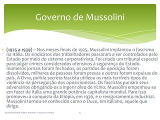 (1925 a 1939) – Nos meses finais de 1925, Mussolini implantou o fascismo na Itália. Os sindicatos dos trabalhadores passaram a ser controlados pelo Estado por meio do sistema corporativista. Foi criado um tribunal especial para julgar crimes considerados ofensivos à segurança do Estado. Inúmeros jornais foram fechados, os partidos de oposição foram dissolvidos, milhares de pessoas foram presas e outras foram expulsas do país. A Ovra, polícia secreta fascista utilizou os mais terríveis tipos de violência na perseguição dos oposicionistas. Os fascistas puniam seus adversários obrigando-os a ingerir óleo de rícino. Mussolini empenhou-se em fazer da Itália uma grande potência capitalista mundial. Para isso promoveu a conquista da Etiópia, em 1936, e o revigoramento industrial. Mussolini tornou-se conhecido como o Duce, em italiano, aquele que dirige.Escola Municipal Freitas Azevedo - Fascismo na Itália6Governo de Mussolini