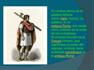 El nombre deriva de lapalabra italianafascio (latín: fascis). Lapalabra, en laantigua Roma, era usadacomo símbolo de la uniónde los luchadores.El símbolo fascista es elFasces romano, quesignificaba el poder delrégimen, símbolo de laautoridad republicana enla antigua Roma