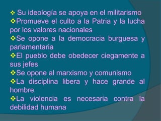Defiende y promueve el nacionalismo, es decir la nación es considerada indispensable para realizar las aspiraciones de un pueblo. La nación es el mayor valor e identidad de un pueblo.Su ideología se apoya en el militarismo