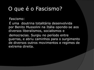 O que é o Fascismo?    Fascismo:   É uma  doutrina totalitária desenvolvida por Benito Mussolini na Itália opondo-se aos diversos liberalismos, socialismos e    democracias. Surgiu no período entre guerras, e abriu caminhos para o surgimento de diversos outros movimentos e regimes de extrema direita.