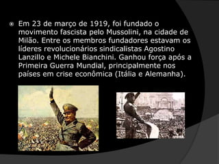 Em 23 de março de 1919, foi fundado o movimento fascista pelo Mussolini, na cidade de Milão. Entre os membros fundadores estavam os líderes revolucionários sindicalistas Agostino Lanzillo e Michele Bianchini. Ganhou força após a Primeira Guerra Mundial, principalmente nos países em crise econômica (Itália e Alemanha). 