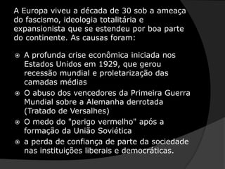 A Europa viveu a década de 30 sob a ameaça do fascismo, ideologia totalitária e expansionista que se estendeu por boa parte do continente. As causas foram: A profunda crise econômica iniciada nos Estados Unidos em 1929, que gerou recessão mundial e proletarização das camadas médiasO abuso dos vencedores da Primeira Guerra Mundial sobre a Alemanha derrotada (Tratado de Versalhes)O medo do "perigo vermelho" após a formação da União Soviéticaa perda de confiança de parte da sociedade nas instituições liberais e democráticas. 